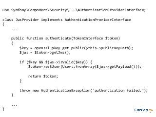 use SymfonyComponentSecurity...AuthenticationProviderInterface;
class JwsProvider implements AuthenticationProviderInterface
{
...
public function authenticate(TokenInterface $token)
{
$key = openssl_pkey_get_public($this->publicKeyPath);
$jws = $token->getJws();
if ($key && $jws->isValid($key)) {
$token->setUser(User::fromArray($jws->getPayload()));
return $token;
}
throw new AuthenticationException('authentication failed.');
}
...
}

 