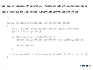 use SymfonyComponentSecurity...AuthenticationProviderInterface;
class JwsProvider implements AuthenticationProviderInterface
{
...
public function authenticate(TokenInterface $token)
{
$key = openssl_pkey_get_public($this->publicKeyPath);
$jws = $token->getJws();
if ($key && $jws->isValid($key)) {
$token->setUser(User::fromArray($jws->getPayload()));
return $token;
}
throw new AuthenticationException('authentication failed.');
}
...
}

 