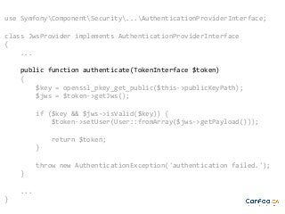 use SymfonyComponentSecurity...AuthenticationProviderInterface;
class JwsProvider implements AuthenticationProviderInterface
{
...
public function authenticate(TokenInterface $token)
{
$key = openssl_pkey_get_public($this->publicKeyPath);
$jws = $token->getJws();
if ($key && $jws->isValid($key)) {
$token->setUser(User::fromArray($jws->getPayload()));
return $token;
}
throw new AuthenticationException('authentication failed.');
}
...
}

 