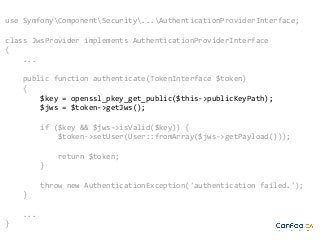 use SymfonyComponentSecurity...AuthenticationProviderInterface;
class JwsProvider implements AuthenticationProviderInterface
{
...
public function authenticate(TokenInterface $token)
{
$key = openssl_pkey_get_public($this->publicKeyPath);
$jws = $token->getJws();
if ($key && $jws->isValid($key)) {
$token->setUser(User::fromArray($jws->getPayload()));
return $token;
}
throw new AuthenticationException('authentication failed.');
}
...
}

 