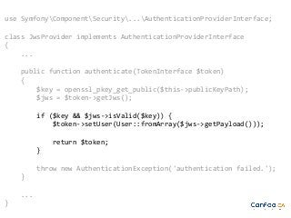 use SymfonyComponentSecurity...AuthenticationProviderInterface;
class JwsProvider implements AuthenticationProviderInterface
{
...
public function authenticate(TokenInterface $token)
{
$key = openssl_pkey_get_public($this->publicKeyPath);
$jws = $token->getJws();
if ($key && $jws->isValid($key)) {
$token->setUser(User::fromArray($jws->getPayload()));
return $token;
}
throw new AuthenticationException('authentication failed.');
}
...
}

 