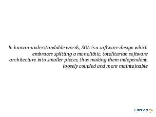 In human-understandable words, SOA is a software design which
embraces splitting a monolithic, totalitarian software
architecture into smaller pieces, thus making them independent,
loosely coupled and more maintainable

 
