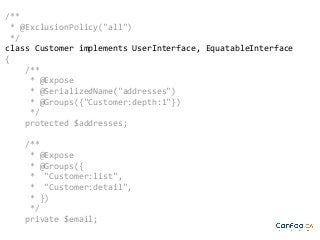 /**
* @ExclusionPolicy("all")
*/
class Customer implements UserInterface, EquatableInterface
{
/**
* @Expose
* @SerializedName("addresses")
* @Groups({"Customer:depth:1"})
*/
protected $addresses;
/**
* @Expose
* @Groups({
* "Customer:list",
* "Customer:detail",
* })
*/
private $email;

 