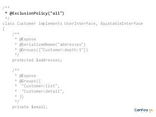 /**
* @ExclusionPolicy("all")
*/
class Customer implements UserInterface, EquatableInterface
{
/**
* @Expose
* @SerializedName("addresses")
* @Groups({"Customer:depth:1"})
*/
protected $addresses;
/**
* @Expose
* @Groups({
* "Customer:list",
* "Customer:detail",
* })
*/
private $email;

 