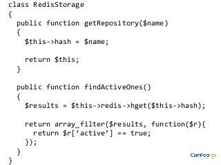 class RedisStorage
{
public function getRepository($name)
{
$this->hash = $name;
return $this;
}
public function findActiveOnes()
{
$results = $this->redis->hget($this->hash);
return array_filter($results, function($r){
return $r[‘active’] == true;
});
}
}

 