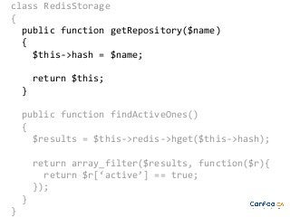 class RedisStorage
{
public function getRepository($name)
{
$this->hash = $name;
return $this;
}
public function findActiveOnes()
{
$results = $this->redis->hget($this->hash);
return array_filter($results, function($r){
return $r[‘active’] == true;
});
}
}

 