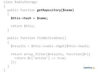class RedisStorage
{
public function getRepository($name)
{
$this->hash = $name;
return $this;
}
public function findActiveOnes()
{
$results = $this->redis->hget($this->hash);
return array_filter($results, function($r){
return $r[‘active’] == true;
});
}
}

 