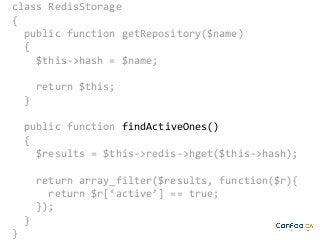 class RedisStorage
{
public function getRepository($name)
{
$this->hash = $name;
return $this;
}
public function findActiveOnes()
{
$results = $this->redis->hget($this->hash);
return array_filter($results, function($r){
return $r[‘active’] == true;
});
}
}

 
