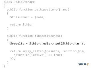 class RedisStorage
{
public function getRepository($name)
{
$this->hash = $name;
return $this;
}
public function findActiveOnes()
{
$results = $this->redis->hget($this->hash);
return array_filter($results, function($r){
return $r[‘active’] == true;
});
}
}

 