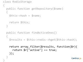 class RedisStorage
{
public function getRepository($name)
{
$this->hash = $name;
return $this;
}
public function findActiveOnes()
{
$results = $this->redis->hget($this->hash);
return array_filter($results, function($r){
return $r[‘active’] == true;
});
}
}

 