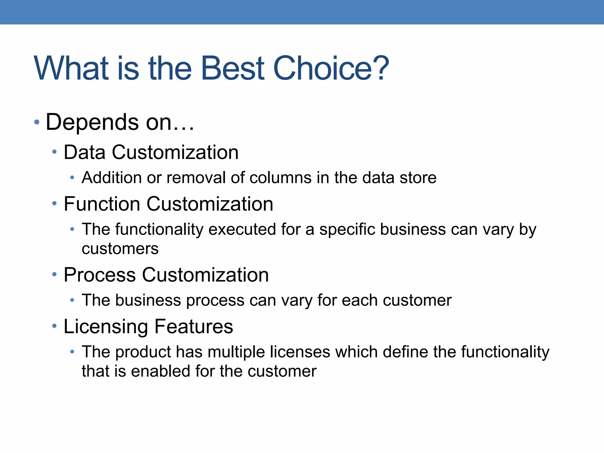 What is the Best Choice?
• Depends on…
• Data Customization
• Addition or removal of columns in the data store
• Function Customization
• The functionality executed for a specific business can vary by
customers
• Process Customization
• The business process can vary for each customer
• Licensing Features
• The product has multiple licenses which define the functionality
that is enabled for the customer
 