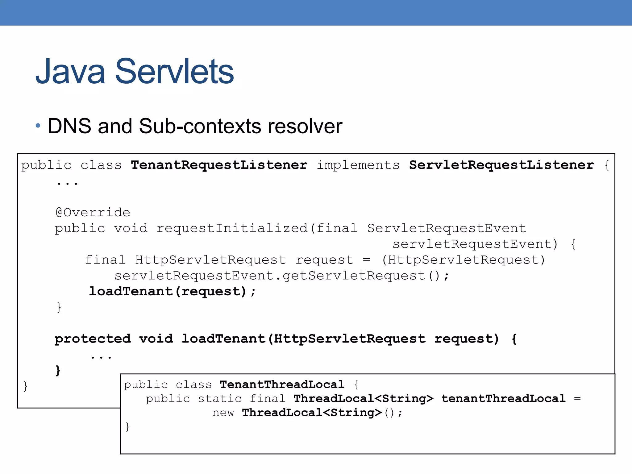 Java Servlets
public class TenantRequestListener implements ServletRequestListener {
...
@Override
public void requestInitialized(final ServletRequestEvent
servletRequestEvent) {
final HttpServletRequest request = (HttpServletRequest)
servletRequestEvent.getServletRequest();
loadTenant(request);
}
protected void loadTenant(HttpServletRequest request) {
...
}
}
• DNS and Sub-contexts resolver
public class TenantThreadLocal {
public static final ThreadLocal<String> tenantThreadLocal =
new ThreadLocal<String>();
}
 