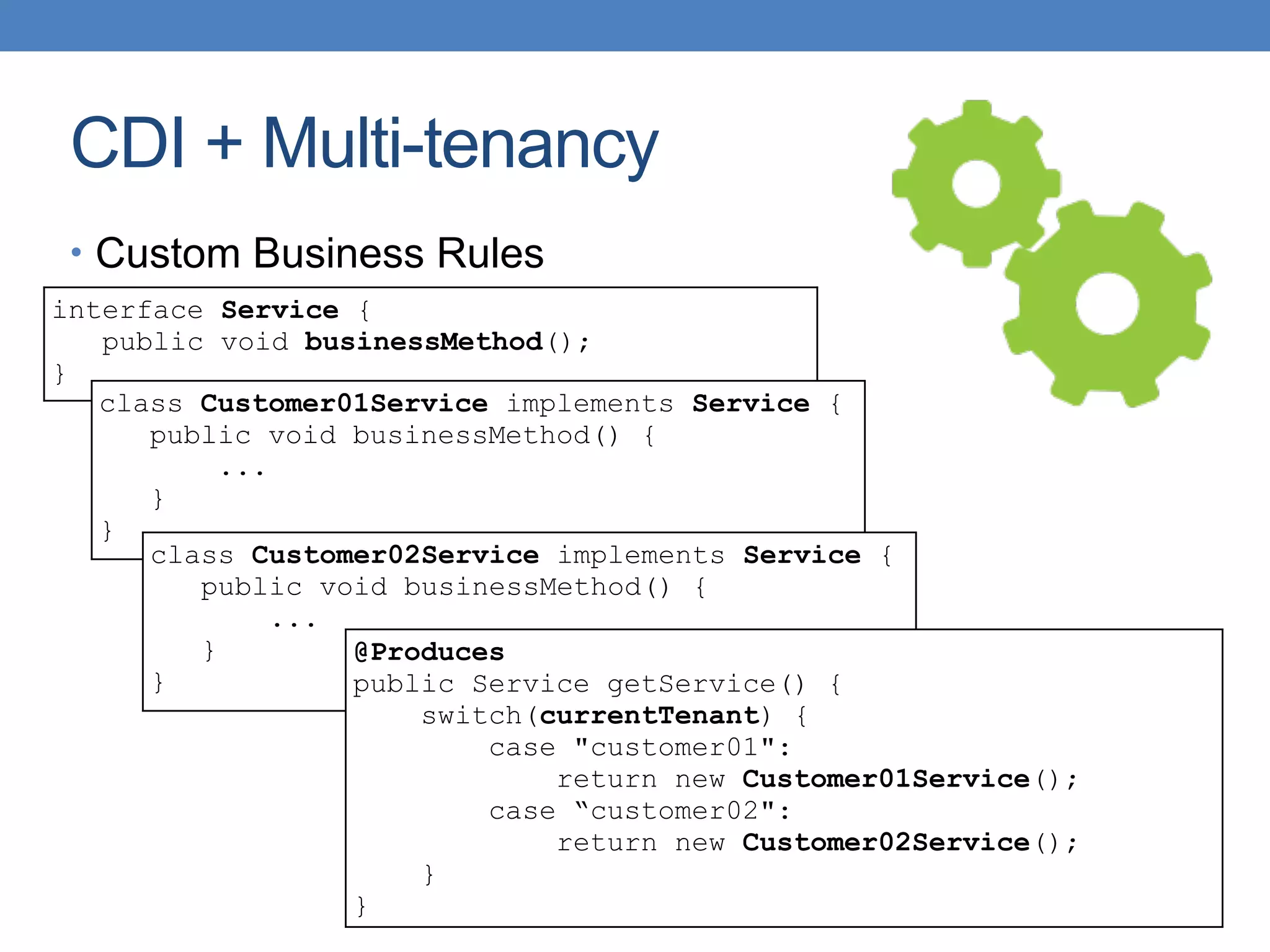 CDI + Multi-tenancy
• Custom Business Rules
interface Service {
public void businessMethod();
}
class Customer01Service implements Service {
public void businessMethod() {
...
}
}
class Customer02Service implements Service {
public void businessMethod() {
...
}
}
@Produces
public Service getService() {
switch(currentTenant) {
case "customer01":
return new Customer01Service();
case “customer02":
return new Customer02Service();
}
}
 
