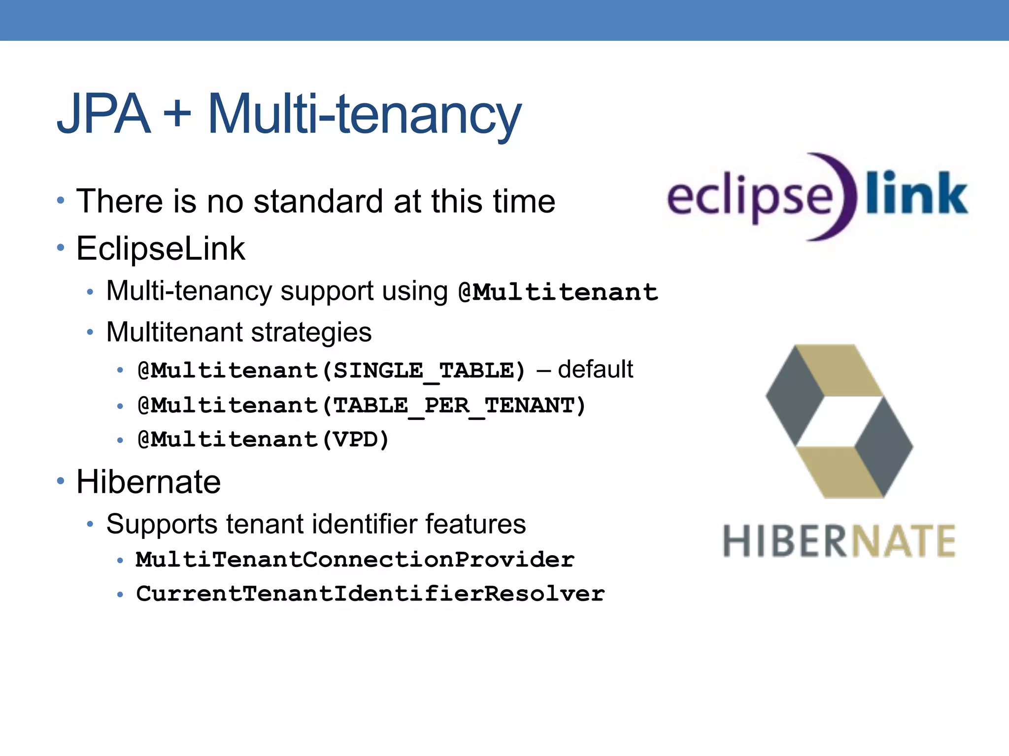 JPA + Multi-tenancy
• There is no standard at this time
• EclipseLink
• Multi-tenancy support using @Multitenant
• Multitenant strategies
• @Multitenant(SINGLE_TABLE) – default
• @Multitenant(TABLE_PER_TENANT)
• @Multitenant(VPD)
• Hibernate
• Supports tenant identifier features
• MultiTenantConnectionProvider
• CurrentTenantIdentifierResolver
 