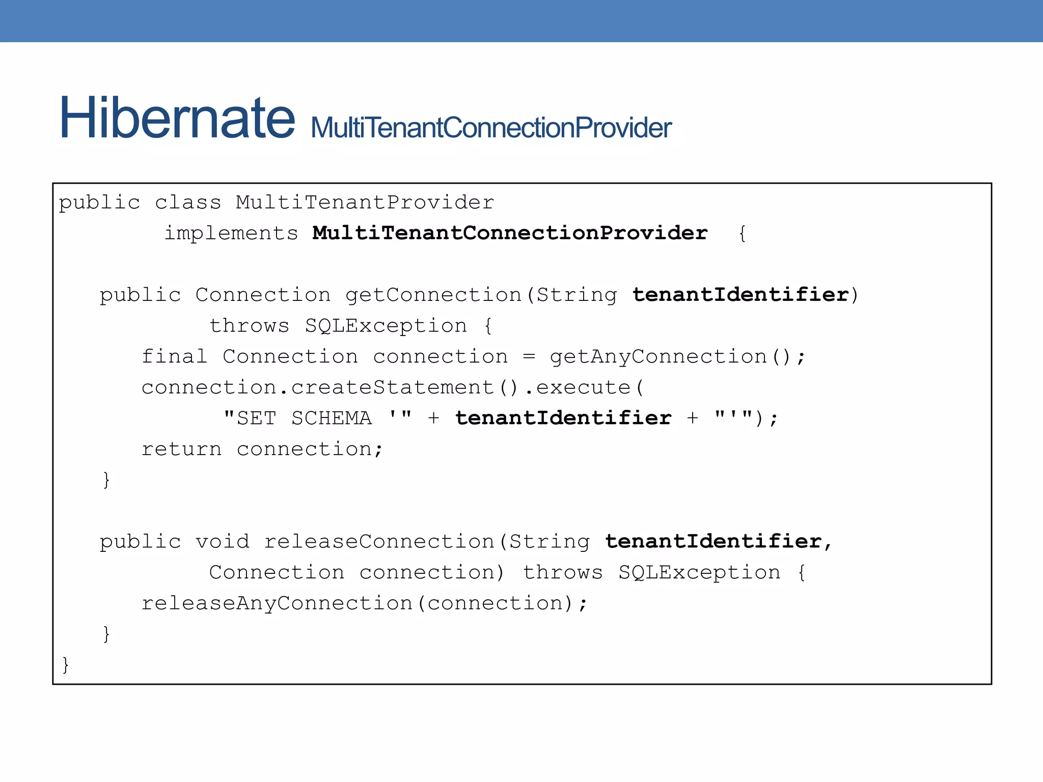 Hibernate MultiTenantConnectionProvider
public class MultiTenantProvider
implements MultiTenantConnectionProvider {
public Connection getConnection(String tenantIdentifier)
throws SQLException {
final Connection connection = getAnyConnection();
connection.createStatement().execute(
"SET SCHEMA '" + tenantIdentifier + "'");
return connection;
}
public void releaseConnection(String tenantIdentifier,
Connection connection) throws SQLException {
releaseAnyConnection(connection);
}
}
 