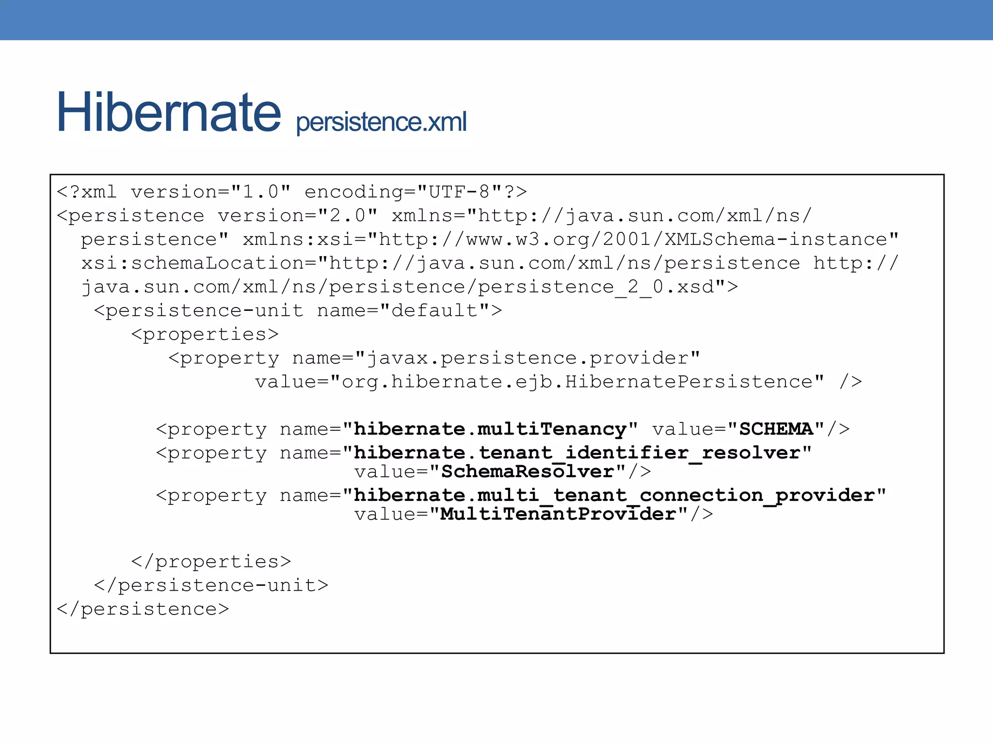 Hibernate persistence.xml
<?xml version="1.0" encoding="UTF-8"?>
<persistence version="2.0" xmlns="http://java.sun.com/xml/ns/
persistence" xmlns:xsi="http://www.w3.org/2001/XMLSchema-instance"
xsi:schemaLocation="http://java.sun.com/xml/ns/persistence http://
java.sun.com/xml/ns/persistence/persistence_2_0.xsd">
<persistence-unit name="default">
<properties>
<property name="javax.persistence.provider"
value="org.hibernate.ejb.HibernatePersistence" />
<property name="hibernate.multiTenancy" value="SCHEMA"/>
<property name="hibernate.tenant_identifier_resolver"
value="SchemaResolver"/>
<property name="hibernate.multi_tenant_connection_provider"
value="MultiTenantProvider"/>
</properties>
</persistence-unit>
</persistence>
 
