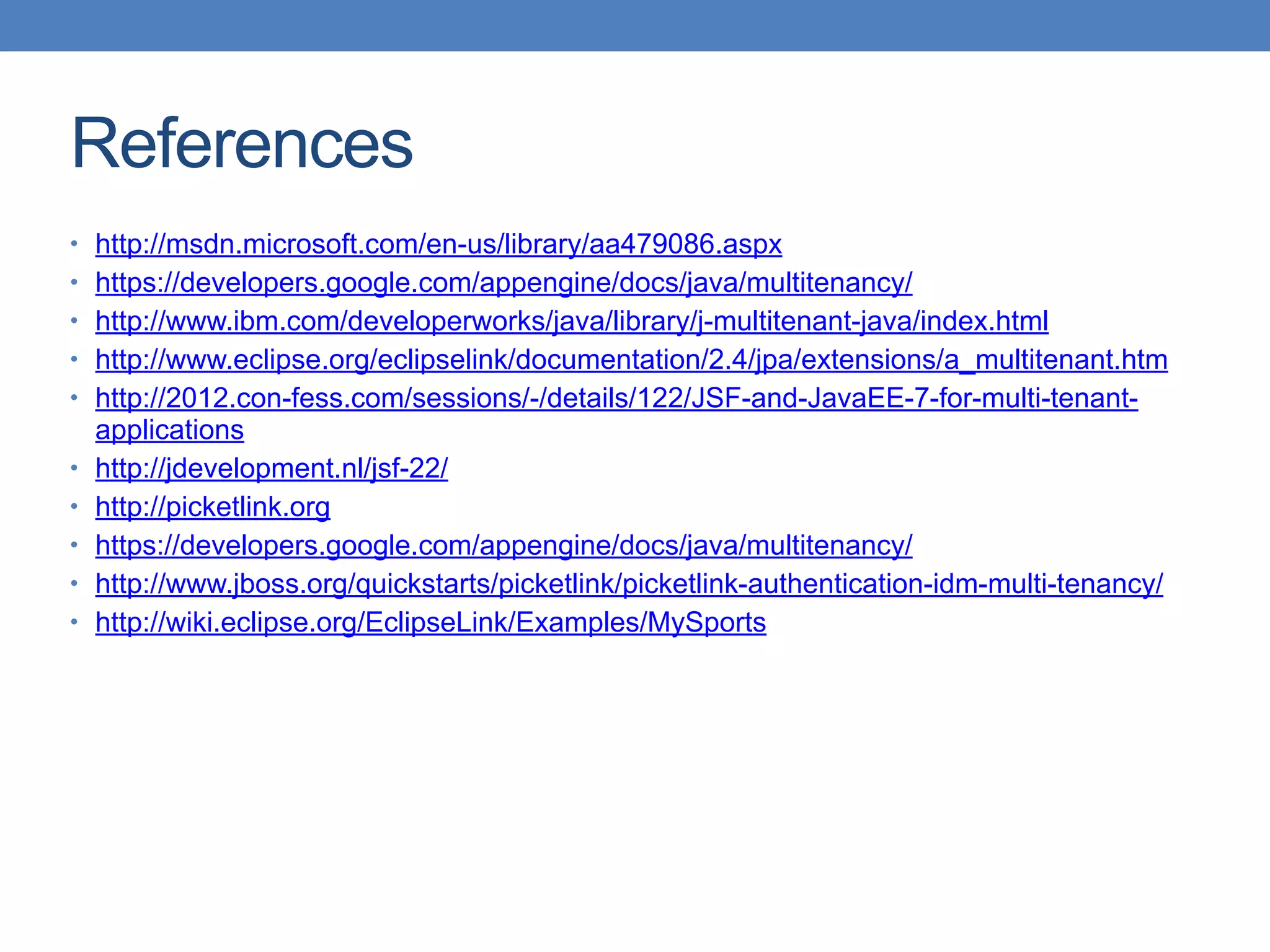 References
• http://msdn.microsoft.com/en-us/library/aa479086.aspx
• https://developers.google.com/appengine/docs/java/multitenancy/
• http://www.ibm.com/developerworks/java/library/j-multitenant-java/index.html
• http://www.eclipse.org/eclipselink/documentation/2.4/jpa/extensions/a_multitenant.htm
• http://2012.con-fess.com/sessions/-/details/122/JSF-and-JavaEE-7-for-multi-tenant-
applications
• http://jdevelopment.nl/jsf-22/
• http://picketlink.org
• https://developers.google.com/appengine/docs/java/multitenancy/
• http://www.jboss.org/quickstarts/picketlink/picketlink-authentication-idm-multi-tenancy/
• http://wiki.eclipse.org/EclipseLink/Examples/MySports
 
