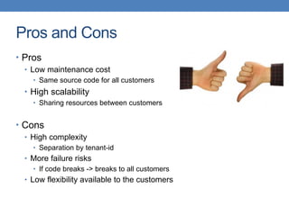 Pros and Cons
• Pros
• Low maintenance cost
• Same source code for all customers
• High scalability
• Sharing resources between customers
• Cons
• High complexity
• Separation by tenant-id
• More failure risks
• If code breaks -> breaks to all customers
• Low flexibility available to the customers
 