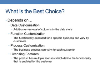 What is the Best Choice?
• Depends on…
• Data Customization
• Addition or removal of columns in the data store
• Function Customization
• The functionality executed for a specific business can vary by
customers
• Process Customization
• The business process can vary for each customer
• Licensing Features
• The product has multiple licenses which define the functionality
that is enabled for the customer
 