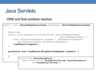 Java Servlets
public class TenantRequestListener implements ServletRequestListener {
...
@Override
public void requestInitialized(final ServletRequestEvent
servletRequestEvent) {
final HttpServletRequest request = (HttpServletRequest)
servletRequestEvent.getServletRequest();
loadTenant(request);
}
protected void loadTenant(HttpServletRequest request) {
...
}
}
• DNS and Sub-contexts resolver
public class TenantThreadLocal {
public static final ThreadLocal<String> tenantThreadLocal =
new ThreadLocal<String>();
}
 