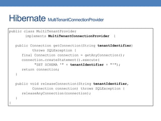 Hibernate MultiTenantConnectionProvider
public class MultiTenantProvider
implements MultiTenantConnectionProvider {
public Connection getConnection(String tenantIdentifier)
throws SQLException {
final Connection connection = getAnyConnection();
connection.createStatement().execute(
"SET SCHEMA '" + tenantIdentifier + "'");
return connection;
}
public void releaseConnection(String tenantIdentifier,
Connection connection) throws SQLException {
releaseAnyConnection(connection);
}
}
 
