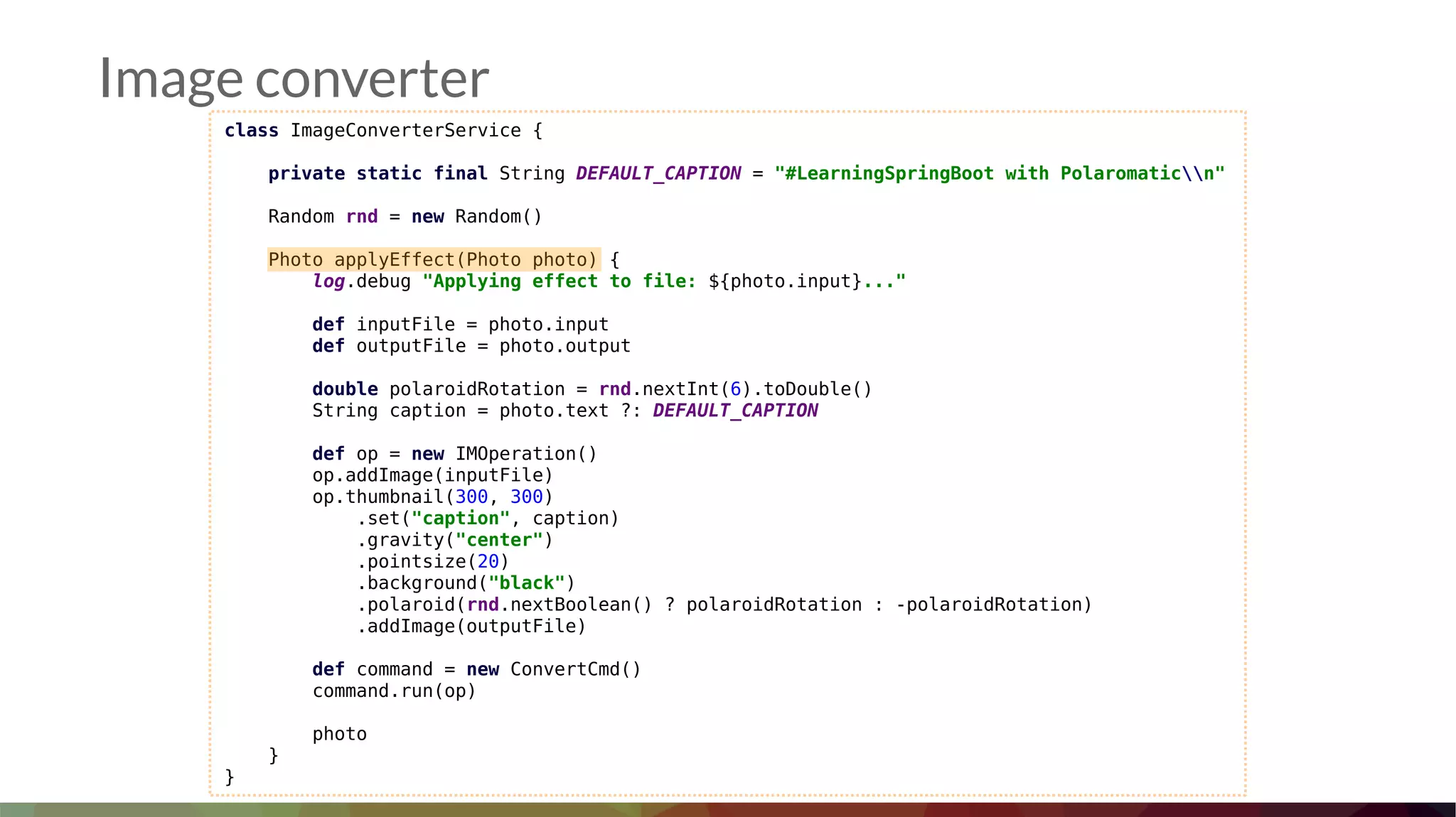 class ImageConverterService {
private static final String DEFAULT_CAPTION = "#LearningSpringBoot with Polaromaticn"
Random rnd = new Random()
Photo applyEffect(Photo photo) {
log.debug "Applying effect to file: ${photo.input}..."
def inputFile = photo.input
def outputFile = photo.output
double polaroidRotation = rnd.nextInt(6).toDouble()
String caption = photo.text ?: DEFAULT_CAPTION
def op = new IMOperation()
op.addImage(inputFile)
op.thumbnail(300, 300)
.set("caption", caption)
.gravity("center")
.pointsize(20)
.background("black")
.polaroid(rnd.nextBoolean() ? polaroidRotation : -polaroidRotation)
.addImage(outputFile)
def command = new ConvertCmd()
command.run(op)
photo
}
}
Image converter
 