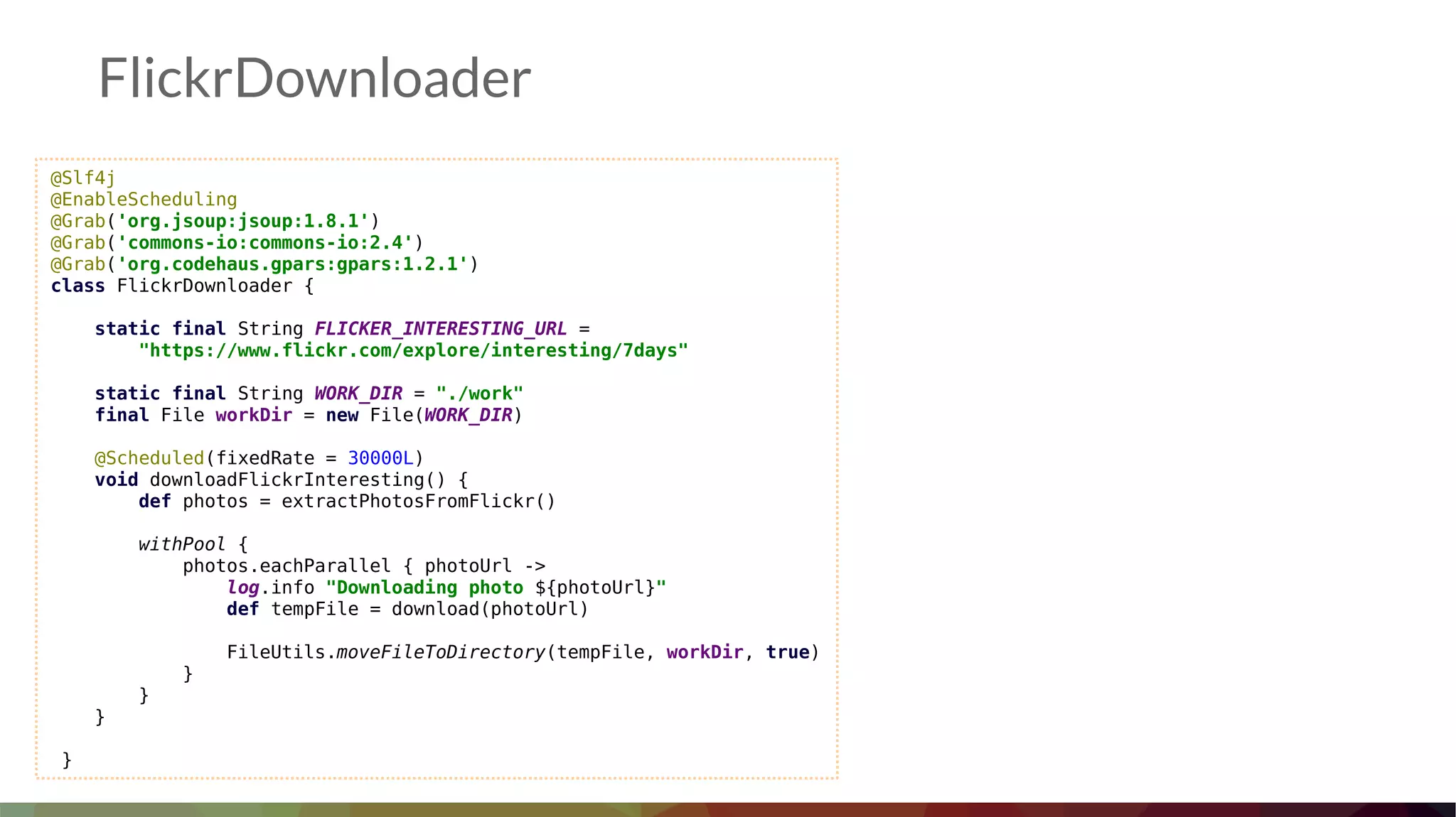 @Slf4j
@EnableScheduling
@Grab('org.jsoup:jsoup:1.8.1')
@Grab('commons-io:commons-io:2.4')
@Grab('org.codehaus.gpars:gpars:1.2.1')
class FlickrDownloader {
static final String FLICKER_INTERESTING_URL =
"https://www.flickr.com/explore/interesting/7days"
static final String WORK_DIR = "./work"
final File workDir = new File(WORK_DIR)
@Scheduled(fixedRate = 30000L)
void downloadFlickrInteresting() {
def photos = extractPhotosFromFlickr()
withPool {
photos.eachParallel { photoUrl ->
log.info "Downloading photo ${photoUrl}"
def tempFile = download(photoUrl)
FileUtils.moveFileToDirectory(tempFile, workDir, true)
}
}
}
}
FlickrDownloader
 