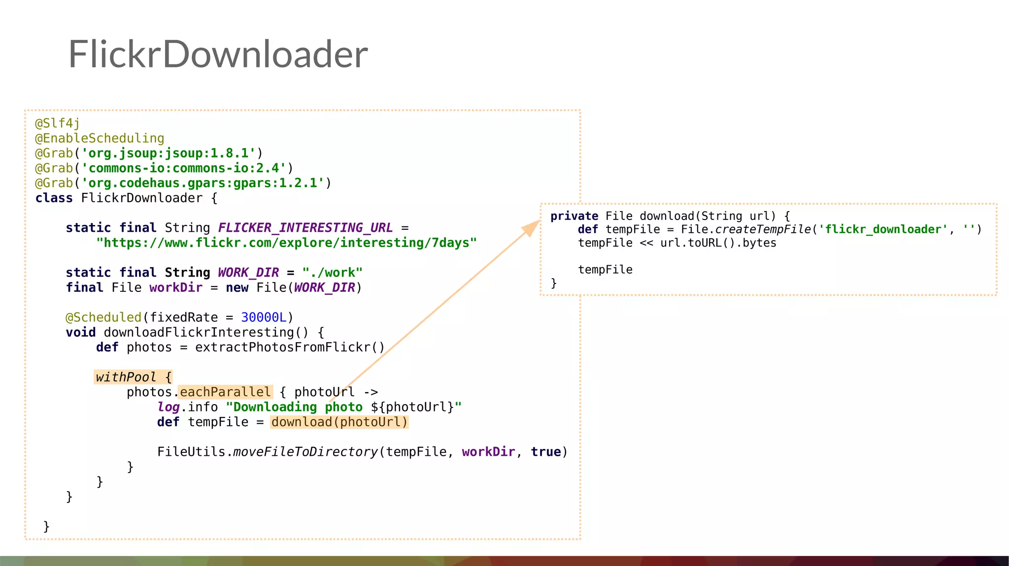 FlickrDownloader
@Slf4j
@EnableScheduling
@Grab('org.jsoup:jsoup:1.8.1')
@Grab('commons-io:commons-io:2.4')
@Grab('org.codehaus.gpars:gpars:1.2.1')
class FlickrDownloader {
static final String FLICKER_INTERESTING_URL =
"https://www.flickr.com/explore/interesting/7days"
static final String WORK_DIR = "./work"
final File workDir = new File(WORK_DIR)
@Scheduled(fixedRate = 30000L)
void downloadFlickrInteresting() {
def photos = extractPhotosFromFlickr()
withPool {
photos.eachParallel { photoUrl ->
log.info "Downloading photo ${photoUrl}"
def tempFile = download(photoUrl)
FileUtils.moveFileToDirectory(tempFile, workDir, true)
}
}
}
}
private File download(String url) {
def tempFile = File.createTempFile('flickr_downloader', '')
tempFile << url.toURL().bytes
tempFile
}
 