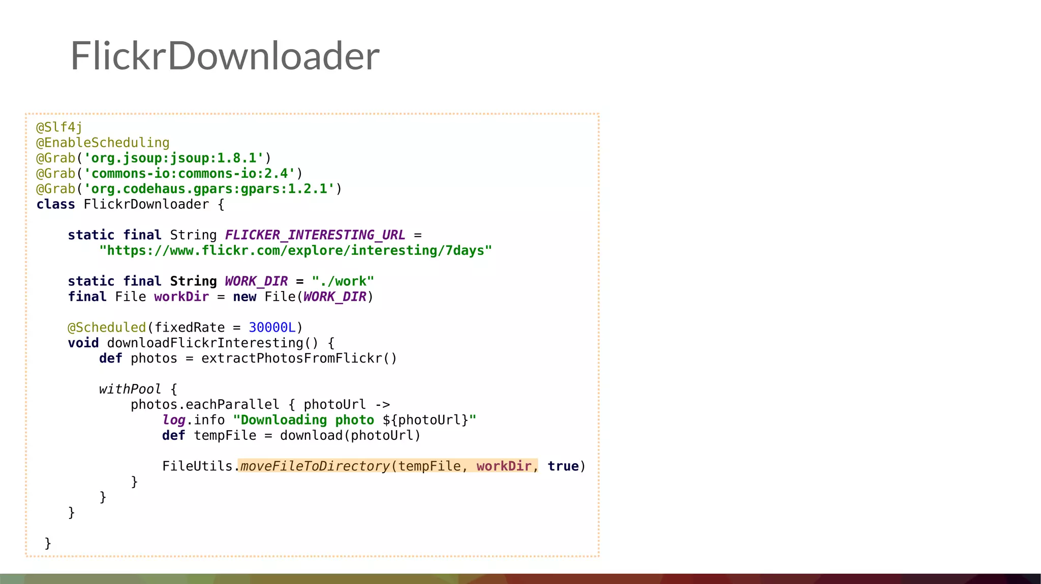 FlickrDownloader
@Slf4j
@EnableScheduling
@Grab('org.jsoup:jsoup:1.8.1')
@Grab('commons-io:commons-io:2.4')
@Grab('org.codehaus.gpars:gpars:1.2.1')
class FlickrDownloader {
static final String FLICKER_INTERESTING_URL =
"https://www.flickr.com/explore/interesting/7days"
static final String WORK_DIR = "./work"
final File workDir = new File(WORK_DIR)
@Scheduled(fixedRate = 30000L)
void downloadFlickrInteresting() {
def photos = extractPhotosFromFlickr()
withPool {
photos.eachParallel { photoUrl ->
log.info "Downloading photo ${photoUrl}"
def tempFile = download(photoUrl)
FileUtils.moveFileToDirectory(tempFile, workDir, true)
}
}
}
}
 