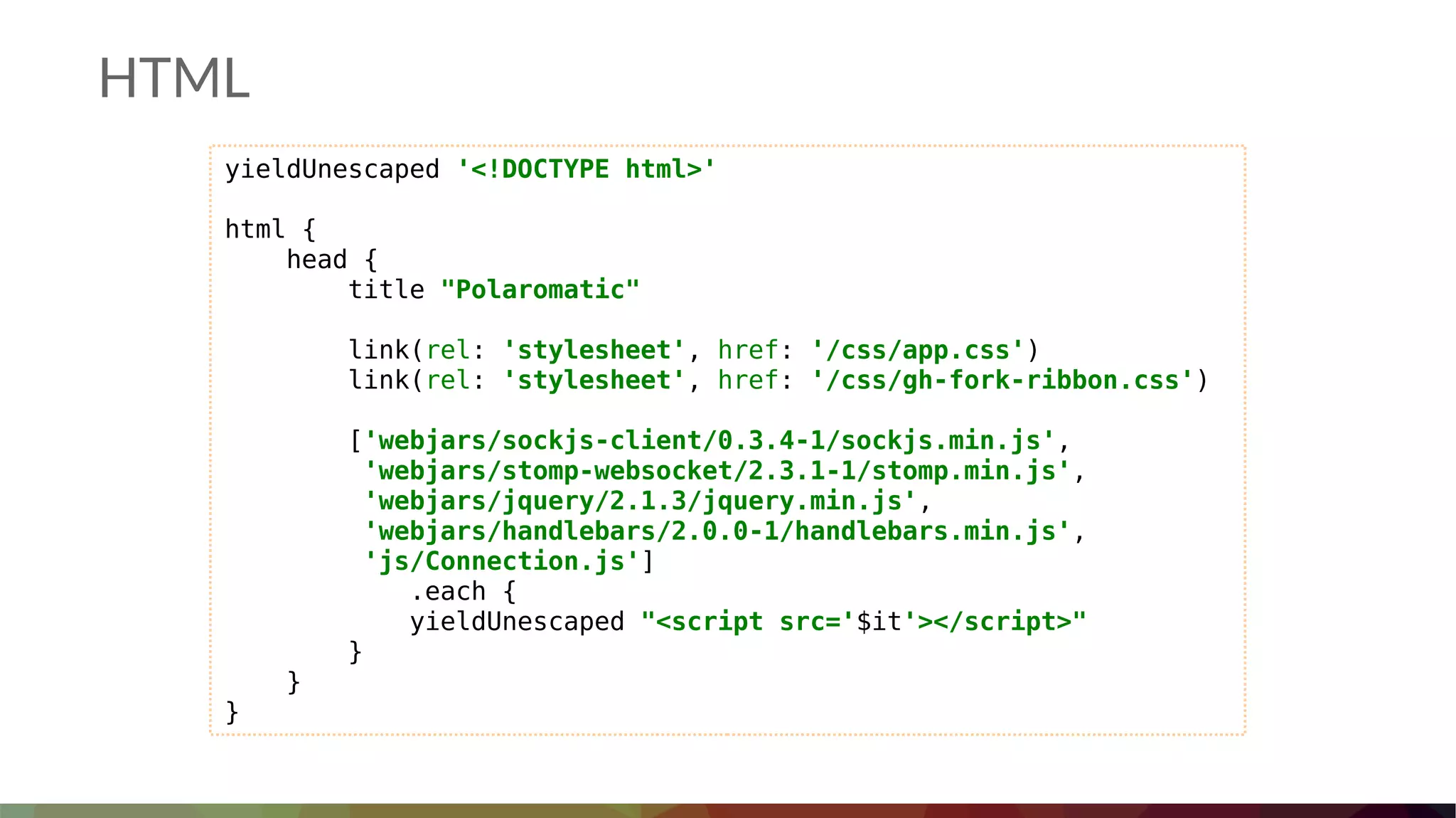 HTML
yieldUnescaped '<!DOCTYPE html>'
html {
head {
title "Polaromatic"
link(rel: 'stylesheet', href: '/css/app.css')
link(rel: 'stylesheet', href: '/css/gh-fork-ribbon.css')
['webjars/sockjs-client/0.3.4-1/sockjs.min.js',
'webjars/stomp-websocket/2.3.1-1/stomp.min.js',
'webjars/jquery/2.1.3/jquery.min.js',
'webjars/handlebars/2.0.0-1/handlebars.min.js',
'js/Connection.js']
.each {
yieldUnescaped "<script src='$it'></script>"
}
}
}
 