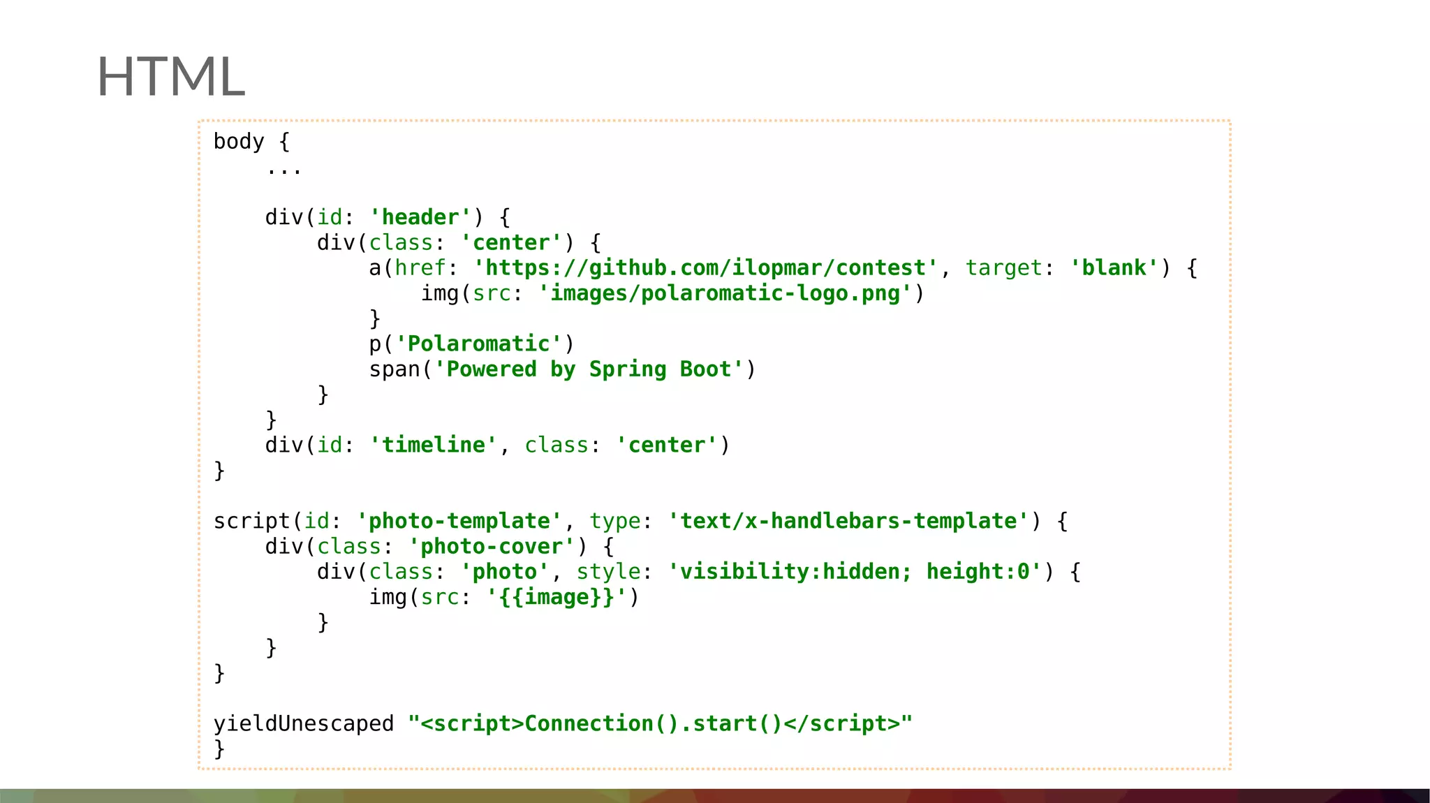HTML
body {
...
div(id: 'header') {
div(class: 'center') {
a(href: 'https://github.com/ilopmar/contest', target: 'blank') {
img(src: 'images/polaromatic-logo.png')
}
p('Polaromatic')
span('Powered by Spring Boot')
}
}
div(id: 'timeline', class: 'center')
}
script(id: 'photo-template', type: 'text/x-handlebars-template') {
div(class: 'photo-cover') {
div(class: 'photo', style: 'visibility:hidden; height:0') {
img(src: '{{image}}')
}
}
}
yieldUnescaped "<script>Connection().start()</script>"
}
 