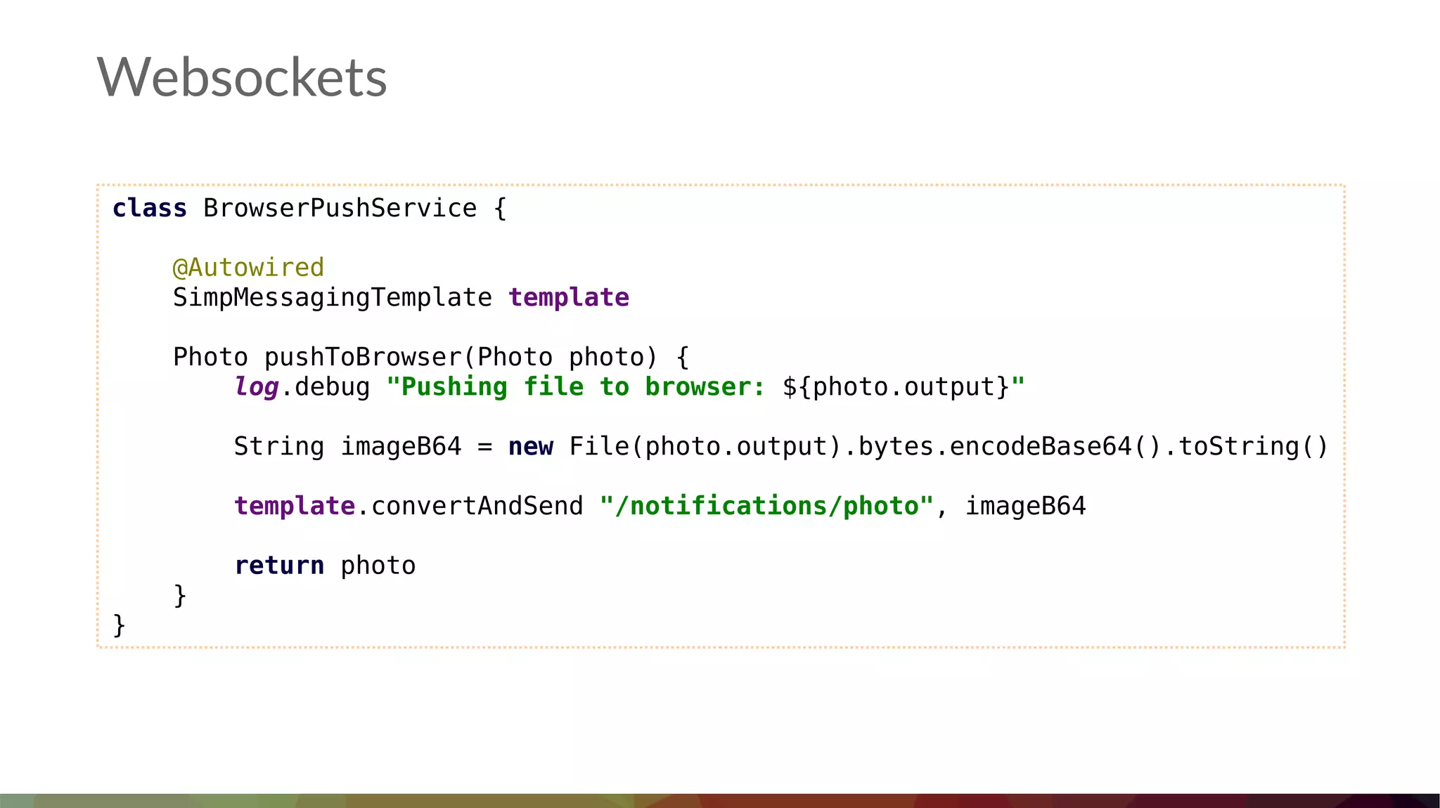Websockets
class BrowserPushService {
@Autowired
SimpMessagingTemplate template
Photo pushToBrowser(Photo photo) {
log.debug "Pushing file to browser: ${photo.output}"
String imageB64 = new File(photo.output).bytes.encodeBase64().toString()
template.convertAndSend "/notifications/photo", imageB64
return photo
}
}
 