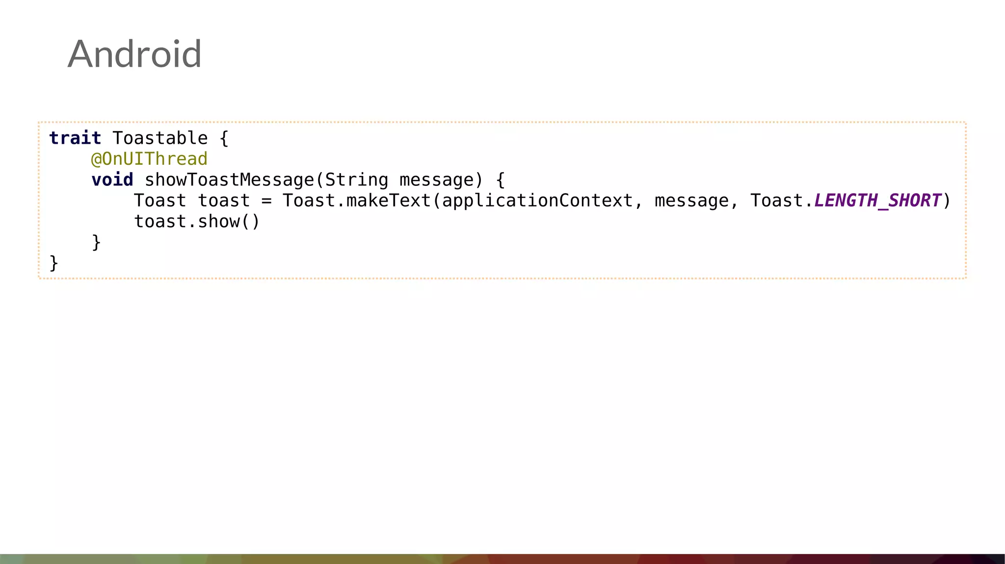 Android
trait Toastable {
@OnUIThread
void showToastMessage(String message) {
Toast toast = Toast.makeText(applicationContext, message, Toast.LENGTH_SHORT)
toast.show()
}
}
 