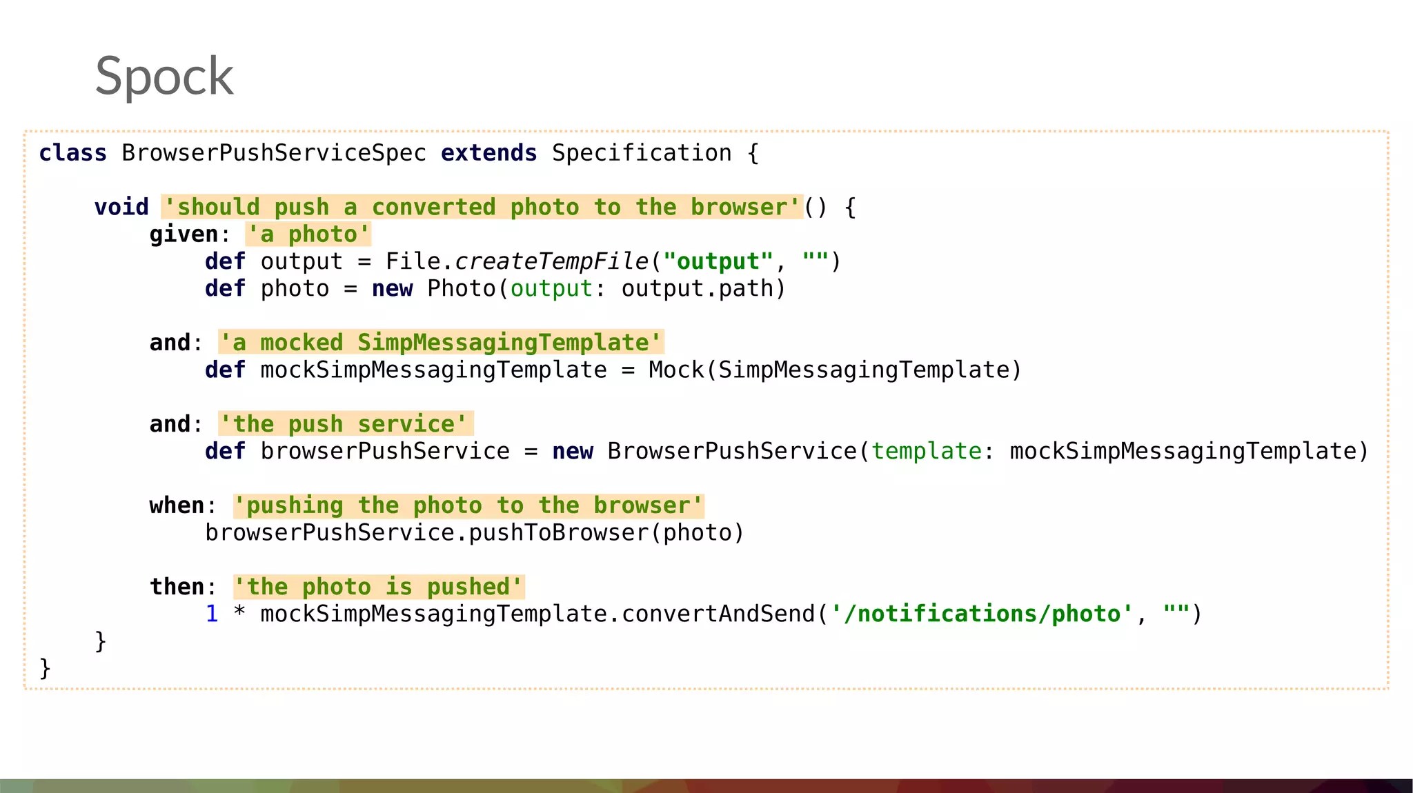 Spock
class BrowserPushServiceSpec extends Specification {
void 'should push a converted photo to the browser'() {
given: 'a photo'
def output = File.createTempFile("output", "")
def photo = new Photo(output: output.path)
and: 'a mocked SimpMessagingTemplate'
def mockSimpMessagingTemplate = Mock(SimpMessagingTemplate)
and: 'the push service'
def browserPushService = new BrowserPushService(template: mockSimpMessagingTemplate)
when: 'pushing the photo to the browser'
browserPushService.pushToBrowser(photo)
then: 'the photo is pushed'
1 * mockSimpMessagingTemplate.convertAndSend('/notifications/photo', "")
}
}
 