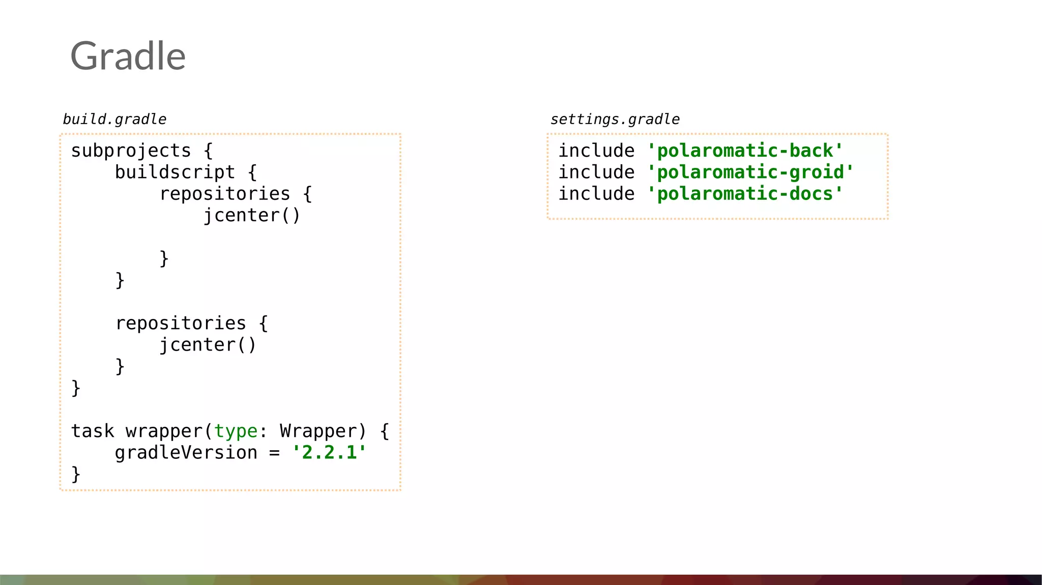 Gradle
subprojects {
buildscript {
repositories {
jcenter()
}
}
repositories {
jcenter()
}
}
task wrapper(type: Wrapper) {
gradleVersion = '2.2.1'
}
include 'polaromatic-back'
include 'polaromatic-groid'
include 'polaromatic-docs'
build.gradle settings.gradle
 