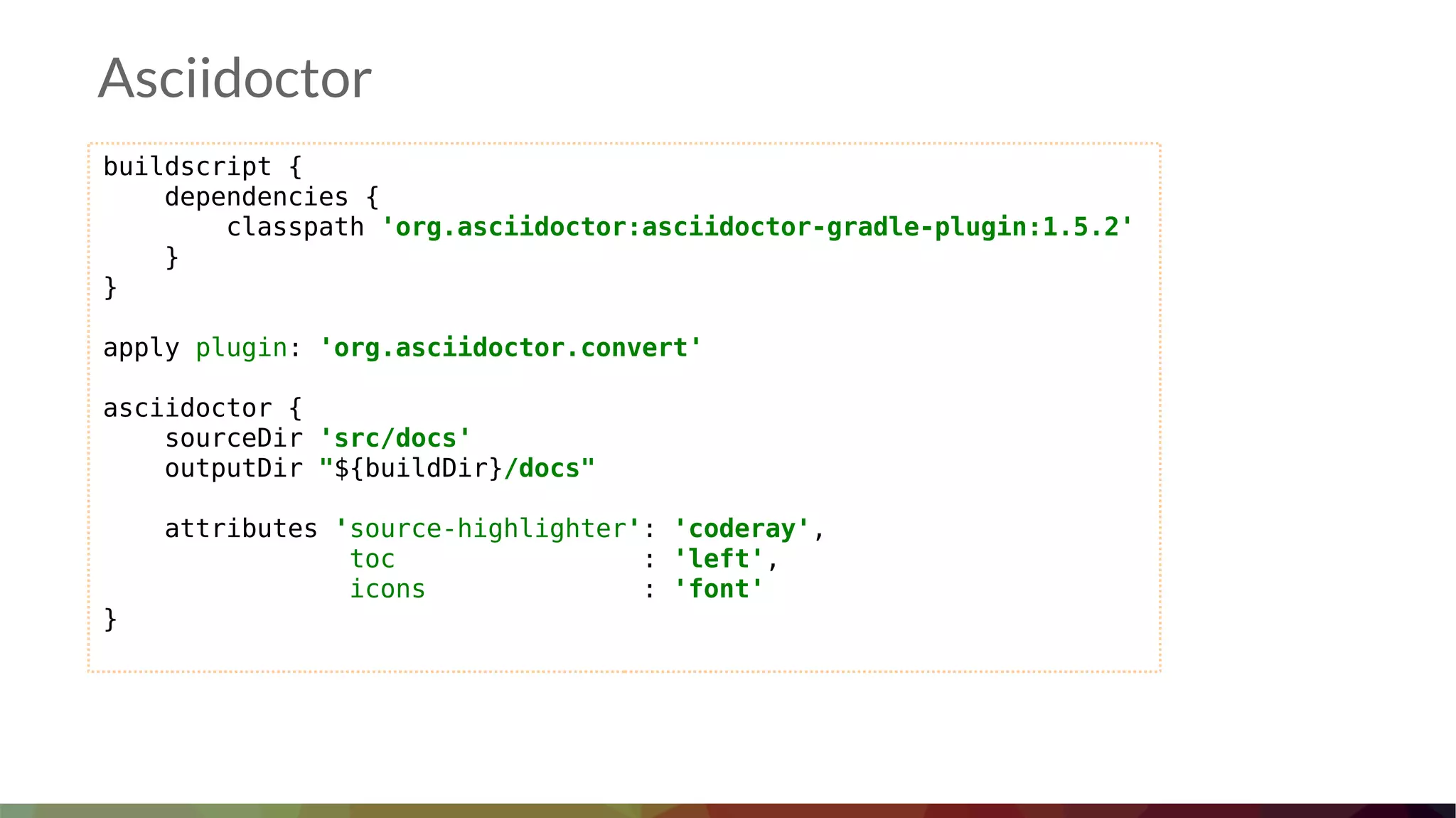 Asciidoctor
buildscript {
dependencies {
classpath 'org.asciidoctor:asciidoctor-gradle-plugin:1.5.2'
}
}
apply plugin: 'org.asciidoctor.convert'
asciidoctor {
sourceDir 'src/docs'
outputDir "${buildDir}/docs"
attributes 'source-highlighter': 'coderay',
toc : 'left',
icons : 'font'
}
 