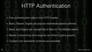 @adam_englander
HTTP Authentication
• Puts authentication data in the HTTP header
• Basic, Bearer, Digest are popular standards based schemes
• Basic and Digest are susceptible to Man-In-The-Middle attack
• Bearer is becoming more popular as OAuth 2 gains ground
• Custom (non-standard) schemes are possible
 