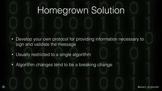 @adam_englander
Homegrown Solution
• Develop your own protocol for providing information necessary to
sign and validate the message
• Usually restricted to a single algorithm
• Algorithm changes tend to be a breaking change
 