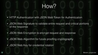 @adam_englander
How?
• HTTP Authentication with JSON Web Token for Authentication
• JSON Web Signature to validate entire request and critical portions
of the response
• JSON Web Encryption to encrypt request and response
• JSON Web Algorithm for future prooﬁng cryptography
• JSON Web Key for credential rotation
 