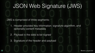 @adam_englander
JSON Web Signature (JWS)
JWS is comprised of three segments:
1. Header provides key information, signature algorithm, and
optionally content metadata
2. Payload is the data to be signed
3. Signature of the header and payload
 