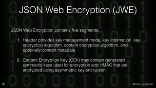 @adam_englander
JSON Web Encryption (JWE)
JSON Web Encryption contains ﬁve segments:
1. Header provides key management mode, key information, key
encryption algorithm, content encryption algorithm, and
optionally content metadata
2. Content Encryption Key (CEK) may contain generated
symmetric keys used for encryption and HMAC that are
encrypted using asymmetric key encryption
 