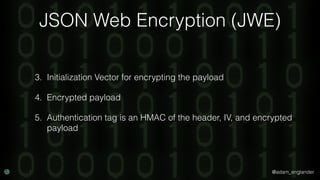 @adam_englander
JSON Web Encryption (JWE)
3. Initialization Vector for encrypting the payload
4. Encrypted payload
5. Authentication tag is an HMAC of the header, IV, and encrypted
payload
 