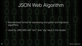 @adam_englander
JSON Web Algorithm
• Standardized format for expressing encryption and signature
algorithms.
• Used by JWE/JWS with “enc” and “alg” keys in the header.
 