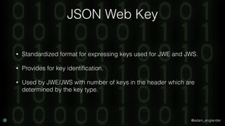 @adam_englander
JSON Web Key
• Standardized format for expressing keys used for JWE and JWS.
• Provides for key identiﬁcation.
• Used by JWE/JWS with number of keys in the header which are
determined by the key type.
 