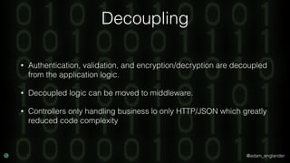@adam_englander
Decoupling
• Authentication, validation, and encryption/decryption are decoupled
from the application logic.
• Decoupled logic can be moved to middleware.
• Controllers only handling business lo only HTTP/JSON which greatly
reduced code complexity
 