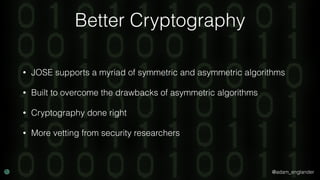 @adam_englander
Better Cryptography
• JOSE supports a myriad of symmetric and asymmetric algorithms
• Built to overcome the drawbacks of asymmetric algorithms
• Cryptography done right
• More vetting from security researchers
 