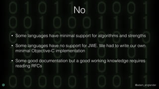 @adam_englander
No
• Some languages have minimal support for algorithms and strengths
• Some languages have no support for JWE. We had to write our own
minimal Objective-C implementation
• Some good documentation but a good working knowledge requires
reading RFCs
 