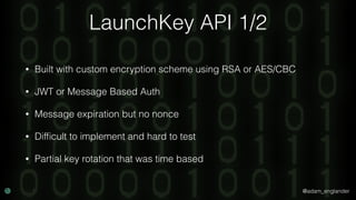 @adam_englander
LaunchKey API 1/2
• Built with custom encryption scheme using RSA or AES/CBC
• JWT or Message Based Auth
• Message expiration but no nonce
• Difﬁcult to implement and hard to test
• Partial key rotation that was time based
 