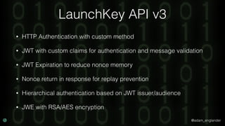 @adam_englander
LaunchKey API v3
• HTTP Authentication with custom method
• JWT with custom claims for authentication and message validation
• JWT Expiration to reduce nonce memory
• Nonce return in response for replay prevention
• Hierarchical authentication based on JWT issuer/audience
• JWE with RSA/AES encryption
 