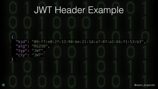 @adam_englander
JWT Header Example
{ 
"kid": "09:f7:e0:2f:12:90:be:21:1d:a7:07:a2:66:f1:53:b3", 
"alg": "RS256", 
"typ": "JWT", 
"cty": "JWT" 
}
 
